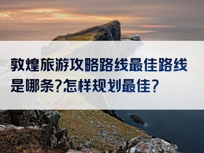 敦煌旅游攻略路线最佳路线是哪条？怎样规划最佳？