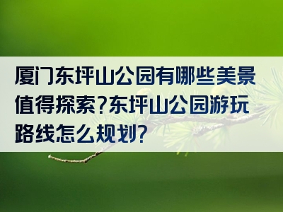 厦门东坪山公园有哪些美景值得探索？东坪山公园游玩路线怎么规划？