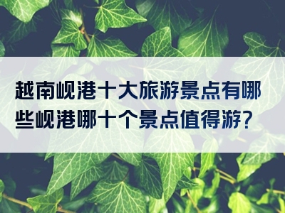 越南岘港十大旅游景点有哪些岘港哪十个景点值得游？