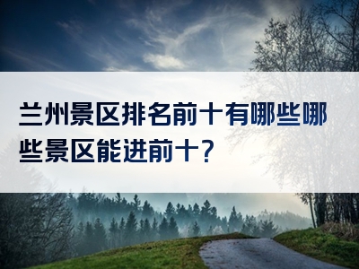 兰州景区排名前十有哪些哪些景区能进前十？