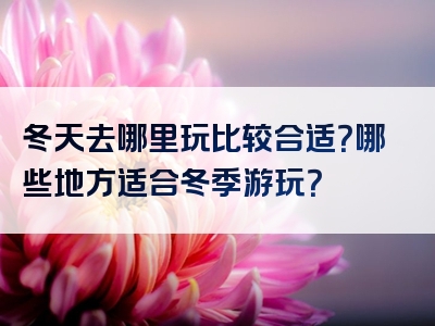 冬天去哪里玩比较合适？哪些地方适合冬季游玩？