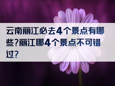 云南丽江必去4个景点有哪些？丽江哪4个景点不可错过？