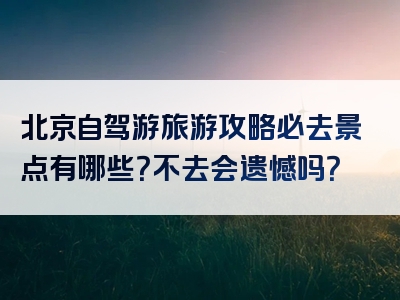 北京自驾游旅游攻略必去景点有哪些？不去会遗憾吗？