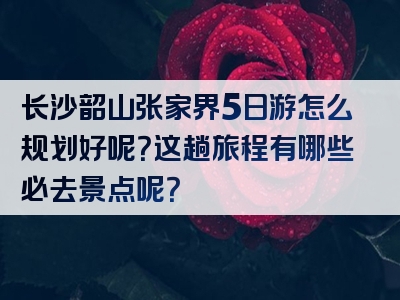长沙韶山张家界5日游怎么规划好呢？这趟旅程有哪些必去景点呢？