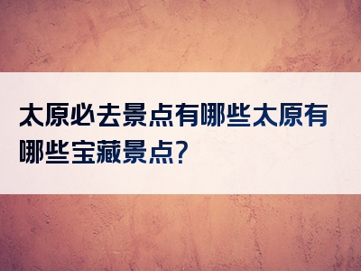 太原必去景点有哪些太原有哪些宝藏景点？