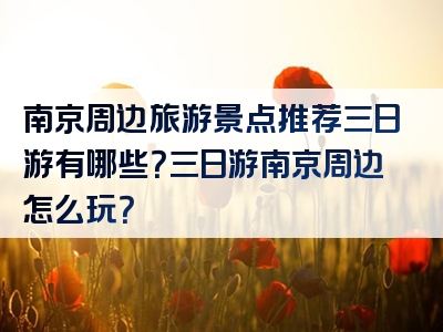 南京周边旅游景点推荐三日游有哪些？三日游南京周边怎么玩？