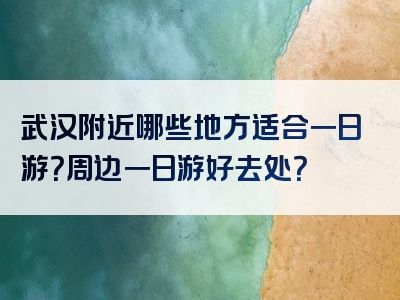 武汉附近哪些地方适合一日游？周边一日游好去处？