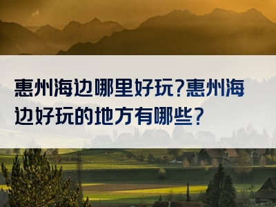 惠州海边哪里好玩？惠州海边好玩的地方有哪些？
