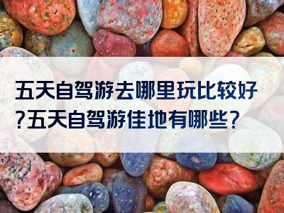 五天自驾游去哪里玩比较好？五天自驾游佳地有哪些？