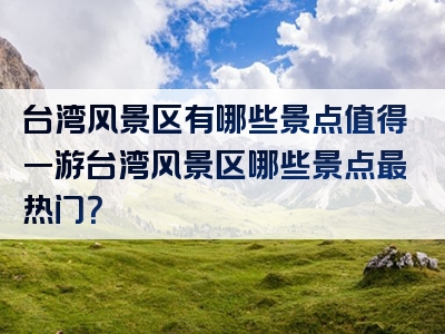 台湾风景区有哪些景点值得一游台湾风景区哪些景点最热门？