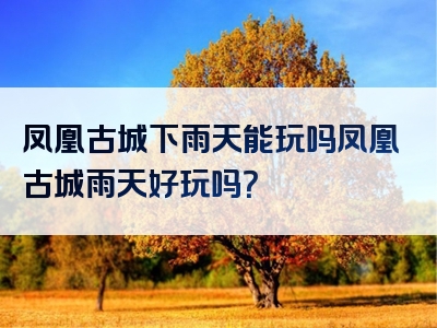 凤凰古城下雨天能玩吗凤凰古城雨天好玩吗？