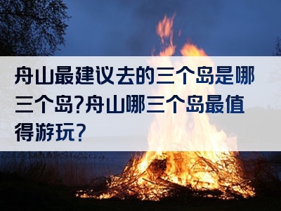 舟山最建议去的三个岛是哪三个岛？舟山哪三个岛最值得游玩？