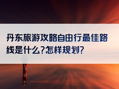 丹东旅游攻略自由行最佳路线是什么？怎样规划？