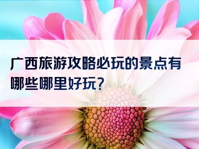 广西旅游攻略必玩的景点有哪些哪里好玩？