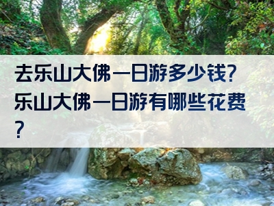 去乐山大佛一日游多少钱？乐山大佛一日游有哪些花费？
