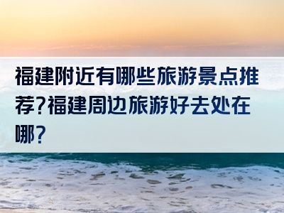 福建附近有哪些旅游景点推荐？福建周边旅游好去处在哪？