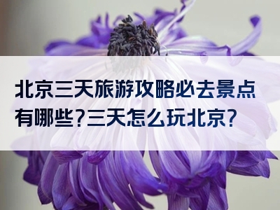 北京三天旅游攻略必去景点有哪些？三天怎么玩北京？