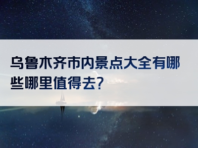 乌鲁木齐市内景点大全有哪些哪里值得去？