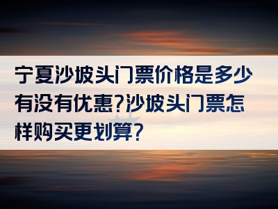 宁夏沙坡头门票价格是多少有没有优惠？沙坡头门票怎样购买更划算？