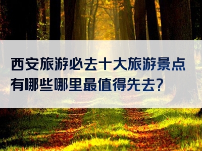 西安旅游必去十大旅游景点有哪些哪里最值得先去？