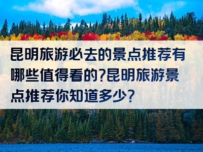 昆明旅游必去的景点推荐有哪些值得看的？昆明旅游景点推荐你知道多少？