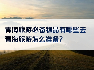 青海旅游必备物品有哪些去青海旅游怎么准备？