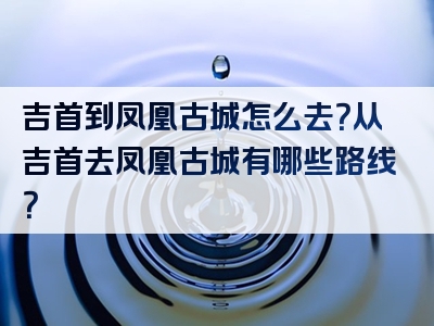 吉首到凤凰古城怎么去？从吉首去凤凰古城有哪些路线？