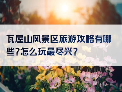 瓦屋山风景区旅游攻略有哪些？怎么玩最尽兴？
