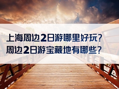 上海周边2日游哪里好玩？周边2日游宝藏地有哪些？