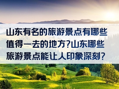 山东有名的旅游景点有哪些值得一去的地方？山东哪些旅游景点能让人印象深刻？