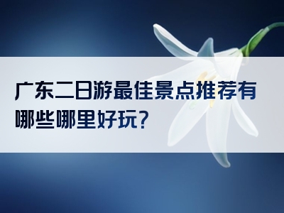 广东二日游最佳景点推荐有哪些哪里好玩？