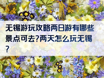 无锡游玩攻略两日游有哪些景点可去？两天怎么玩无锡？