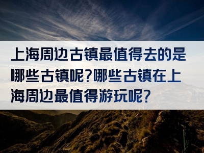 上海周边古镇最值得去的是哪些古镇呢？哪些古镇在上海周边最值得游玩呢？