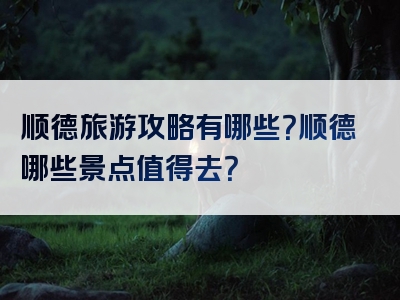 顺德旅游攻略有哪些？顺德哪些景点值得去？