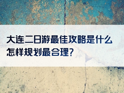 大连二日游最佳攻略是什么怎样规划最合理？