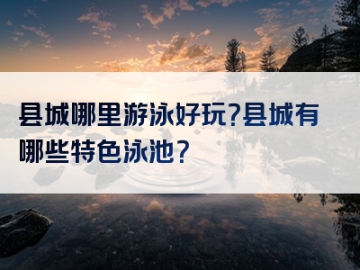 县城哪里游泳好玩？县城有哪些特色泳池？