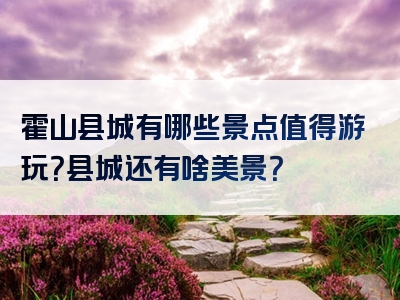 霍山县城有哪些景点值得游玩？县城还有啥美景？