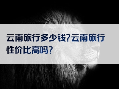 云南旅行多少钱？云南旅行性价比高吗？