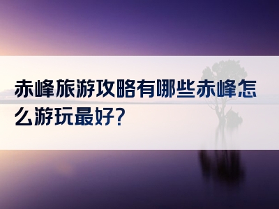 赤峰旅游攻略有哪些赤峰怎么游玩最好？