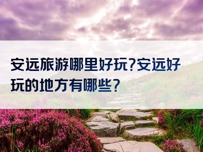 安远旅游哪里好玩？安远好玩的地方有哪些？