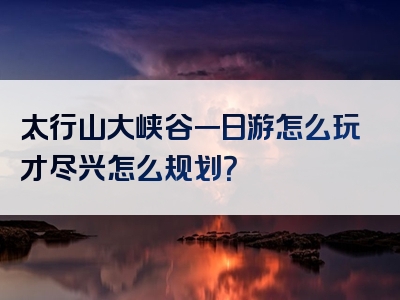 太行山大峡谷一日游怎么玩才尽兴怎么规划？