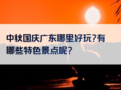 中秋国庆广东哪里好玩？有哪些特色景点呢？