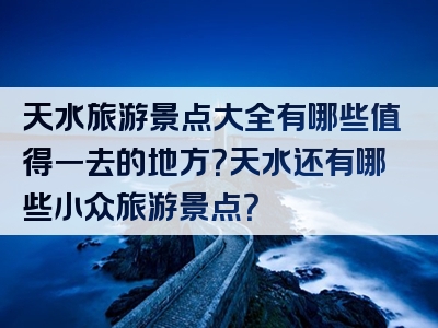天水旅游景点大全有哪些值得一去的地方？天水还有哪些小众旅游景点？