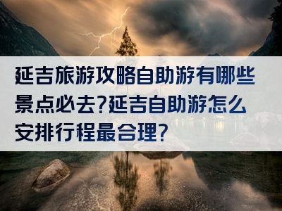延吉旅游攻略自助游有哪些景点必去？延吉自助游怎么安排行程最合理？