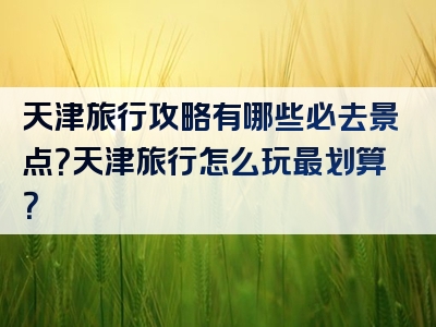 天津旅行攻略有哪些必去景点？天津旅行怎么玩最划算？