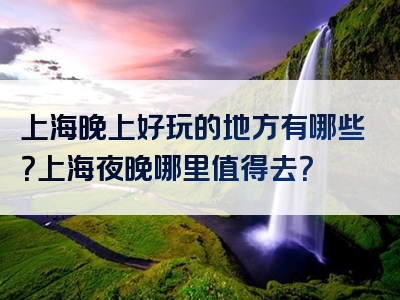 上海晚上好玩的地方有哪些？上海夜晚哪里值得去？