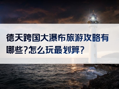 德天跨国大瀑布旅游攻略有哪些？怎么玩最划算？