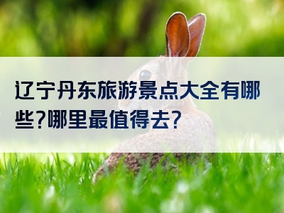 辽宁丹东旅游景点大全有哪些？哪里最值得去？