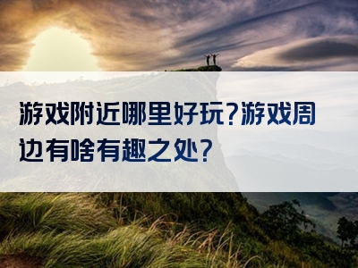 游戏附近哪里好玩？游戏周边有啥有趣之处？