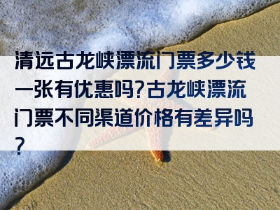 清远古龙峡漂流门票多少钱一张有优惠吗？古龙峡漂流门票不同渠道价格有差异吗？